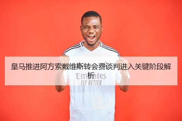 皇马推进阿方索戴维斯转会费谈判进入关键阶段解析