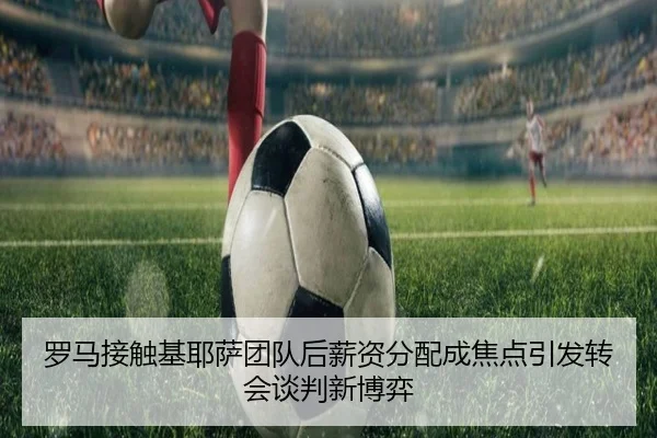 罗马接触基耶萨团队后薪资分配成焦点引发转会谈判新博弈