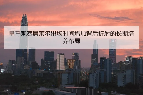 皇马观察居莱尔出场时间增加背后折射的长期培养布局