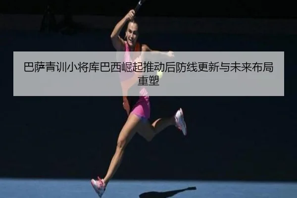 巴萨青训小将库巴西崛起推动后防线更新与未来布局重塑
