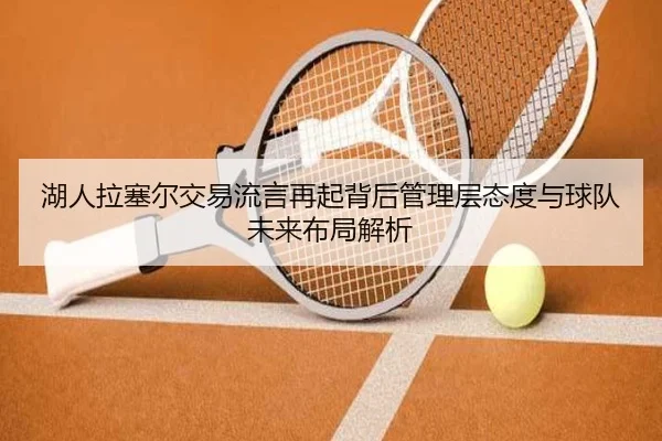 湖人拉塞尔交易流言再起背后管理层态度与球队未来布局解析