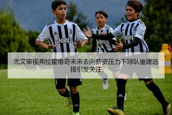 尤文审视弗拉霍维奇未来去向薪资压力下球队重建选择引发关注