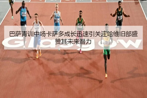 巴萨青训中场卡萨多成长迅速引关注哈维旧部盛赞其未来潜力