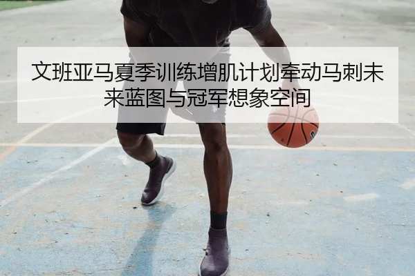 文班亚马夏季训练增肌计划牵动马刺未来蓝图与冠军想象空间